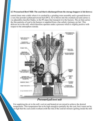 4.3 Pressurized Bowl Mill: The coal that is discharged from the storage hoppers is fed down a 
central chute onto a table where it is crushed by a grinding rotor assembly and is ground down to 
a very fine powder (called pulverized fuel (PF)). Air is blown into the crushed coal and carries it, 
via adjustable classifier blades, to the PF pipes that transport it to the burners. The air that carries 
the fine particles of coal to the burners is supplied from a fan called a 'primary-air fan'. This 
delivers air to the mill, which therefore operates under a pressure which is slightly positive with 
respect to the atmosphere outside. 
Pressurized bowl mill 
For supplying the air to the mill, cool air and heated air are mixed to achieve the desired 
temperature. This temperature has to be high enough to partially dry the coal, but it must not be 
so high that the coal could overheat (with the risk of the coal/air mixture igniting inside the mill 
 
