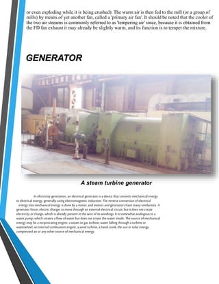 or even exploding while it is being crushed). The warm air is then fed to the mill (or a group of 
mills) by means of yet another fan, called a 'primary air fan'. It should be noted that the cooler of 
the two air streams is commonly referred to as 'tempering air' since, because it is obtained from 
the FD fan exhaust it may already be slightly warm, and its function is to temper the mixture. 
GENERATOR 
A steam turbine generator 
In electricity generation, an electrical generator is a device that converts mechanical energy 
to electrical energy, generally using electromagnetic induction. The reverse conversion of electrical 
energy into mechanical energy is done by a motor, and motors and generators have many similarities. A 
generator forces electric charges to move through an external electrical circuit, but it does not create 
electricity or charge, which is already present in the wire of its windings. It is somewhat analogous to a 
water pump, which creates a flow of water but does not create the water inside. The source of mechanical 
energy may be a reciprocating engine, a steam or gas turbine, water falling through a turbine or 
waterwheel, an internal combustion engine, a wind turbine, a hand crank, the sun or solar energy, 
compressed air or any other source of mechanical energy. 
 
