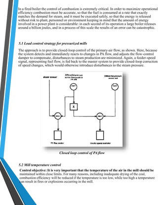 In a fired boiler the control of combustion is extremely critical. In order to maximize operational 
efficiency combustion must be accurate, so that the fuel is consumed at a rate that exactly 
matches the demand for steam, and it must be executed safely, so that the energy is released 
without risk to plant, personnel or environment keeping in mind that the amount of energy 
involved in a power plant is considerable: in each second of its operation a large boiler releases 
around a billion joules, and in a process of this scale the results of an error can be catastrophic. 
5.1 Load control strategy for pressurized mills 
The approach is to provide closed-loop control of the primary-air flow, as shown. Here, because 
the system detects and immediately reacts to changes in PA flow, and adjusts the flow-control 
damper to compensate, disturbances to steam production are minimized. Again, a feeder-speed 
signal, representing fuel flow, is fed back to the master system to provide closed-loop correction 
of speed changes, which would otherwise introduce disturbances to the steam pressure. 
Closed loop control of PA flow 
5.2 Mill temperature control 
Control objective: It is very important that the temperature of the air in the mill should be 
maintained within close limits. For many reasons, including inadequate drying of the coal, 
combustion efficiency will be reduced if the temperature is too low, while too high a temperature 
can result in fires or explosions occurring in the mill. 
 
