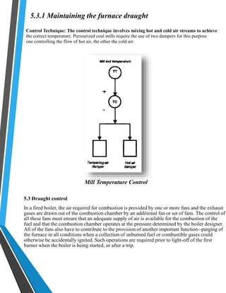 5.3.1 Maintaining the furnace draught 
Control Technique: The control technique involves mixing hot and cold air streams to achieve 
the correct temperature. Pressurized coal mills require the use of two dampers for this purpose 
one controlling the flow of hot air, the other the cold air. 
Mill Temperature Control 
5.3 Draught control 
In a fired boiler, the air required for combustion is provided by one or more fans and the exhaust 
gases are drawn out of the combustion chamber by an additional fan or set of fans. The control of 
all these fans must ensure that an adequate supply of air is available for the combustion of the 
fuel and that the combustion chamber operates at the pressure determined by the boiler designer. 
All of the fans also have to contribute to the provision of another important function--purging of 
the furnace in all conditions when a collection of unburned fuel or combustible gases could 
otherwise be accidentally ignited. Such operations are required prior to light-off of the first 
burner when the boiler is being started, or after a trip. 
 