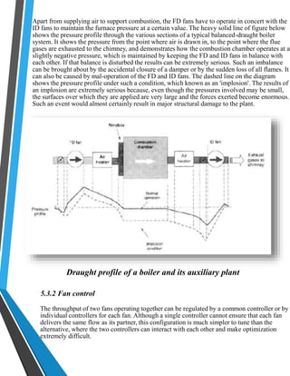 Apart from supplying air to support combustion, the FD fans have to operate in concert with the 
ID fans to maintain the furnace pressure at a certain value. The heavy solid line of figure below 
shows the pressure profile through the various sections of a typical balanced-draught boiler 
system. It shows the pressure from the point where air is drawn in, to the point where the flue 
gases are exhausted to the chimney, and demonstrates how the combustion chamber operates at a 
slightly negative pressure, which is maintained by keeping the FD and ID fans in balance with 
each other. If that balance is disturbed the results can be extremely serious. Such an imbalance 
can be brought about by the accidental closure of a damper or by the sudden loss of all flames. It 
can also be caused by mal-operation of the FD and ID fans. The dashed line on the diagram 
shows the pressure profile under such a condition, which known as an 'implosion'. The results of 
an implosion are extremely serious because, even though the pressures involved may be small, 
the surfaces over which they are applied are very large and the forces exerted become enormous. 
Such an event would almost certainly result in major structural damage to the plant. 
Draught profile of a boiler and its auxiliary plant 
5.3.2 Fan control 
The throughput of two fans operating together can be regulated by a common controller or by 
individual controllers for each fan. Although a single controller cannot ensure that each fan 
delivers the same flow as its partner, this configuration is much simpler to tune than the 
alternative, where the two controllers can interact with each other and make optimization 
extremely difficult. 
 