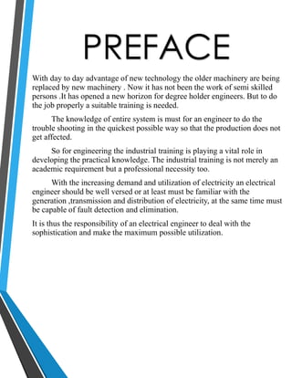 PREFACE 
With day to day advantage of new technology the older machinery are being 
replaced by new machinery . Now it has not been the work of semi skilled 
persons .It has opened a new horizon for degree holder engineers. But to do 
the job properly a suitable training is needed. 
The knowledge of entire system is must for an engineer to do the 
trouble shooting in the quickest possible way so that the production does not 
get affected. 
So for engineering the industrial training is playing a vital role in 
developing the practical knowledge. The industrial training is not merely an 
academic requirement but a professional necessity too. 
With the increasing demand and utilization of electricity an electrical 
engineer should be well versed or at least must be familiar with the 
generation ,transmission and distribution of electricity, at the same time must 
be capable of fault detection and elimination. 
It is thus the responsibility of an electrical engineer to deal with the 
sophistication and make the maximum possible utilization. 
 