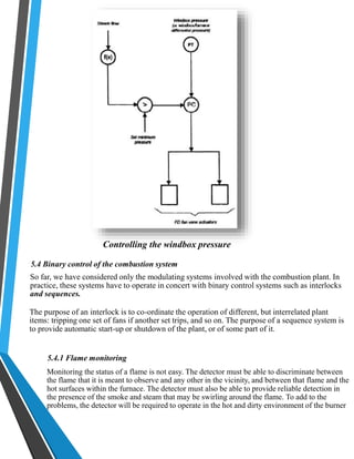 Controlling the windbox pressure 
5.4 Binary control of the combustion system 
So far, we have considered only the modulating systems involved with the combustion plant. In 
practice, these systems have to operate in concert with binary control systems such as interlocks 
and sequences. 
The purpose of an interlock is to co-ordinate the operation of different, but interrelated plant 
items: tripping one set of fans if another set trips, and so on. The purpose of a sequence system is 
to provide automatic start-up or shutdown of the plant, or of some part of it. 
5.4.1 Flame monitoring 
Monitoring the status of a flame is not easy. The detector must be able to discriminate between 
the flame that it is meant to observe and any other in the vicinity, and between that flame and the 
hot surfaces within the furnace. The detector must also be able to provide reliable detection in 
the presence of the smoke and steam that may be swirling around the flame. To add to the 
problems, the detector will be required to operate in the hot and dirty environment of the burner 
 