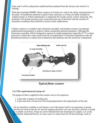 front, and it will be subjected to additional heat radiated from the furnace into which it is 
looking. 
With their attendant BMS¶s, flame scanners of a boiler are vital to the safety and protection of 
the plant. If insufficient attention is paid to their selection, or if they are badly installed or 
commissioned, or if their maintenance is neglected, the results can be, at best, annoying. The 
problems will include nuisance trips, protracted start-up of the boiler and the creation of 
hazardous conditions that could have serious safety implications. 
A flame scanner is a complex opto-electronic assembly, and modern scanners incorporate 
sophisticated technologies to improve flame recognition and discrimination. Although the 
electronics assembly will be designed to operate at a high temperature (typically 65 °C), unless 
great care is taken this value could easily be exceeded and it is therefore important to take all 
possible precautions to reduce heat conduction and radiation onto the electronic components. 
Typical flame scanner 
5.4.2 The requirements for purge air 
The purge air that is supplied to the scanner serves two purposes: 
1. it provides a degree of cooling and 
2. it prevents dust, oil and soot from being deposited on the optical parts of the unit. 
The air should be available at each burner, even if the burner itself is not operating. It should 
therefore be obvious that the air used for purging should be cool, dry and clean, and that it should 
be available at all times. Purge air can be obtained from the instrument-air supply, or it can be 
provided by dedicated blowers. In some cases it is taken from the FD fan discharge. Each of 
 