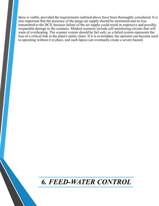 these is viable, provided the requirements outlined above have been thoroughly considered. It is 
also important that the presence of the purge-air supply should be monitored and its loss 
transmitted to the DCS, because failure of the air supply could result in expensive and possibly 
irreparable damage to the scanners. Modern scanners include self-monitoring circuits that will 
warn of overheating. The scanner system should be fail-safe, as a failed system represents the 
loss of a critical link in the plant's safety chain. If it is overridden, the operator can become used 
to operating without it in place, and such lapses can eventually create a severe hazard. 
6. FEED-WATER CONTROL 
 
