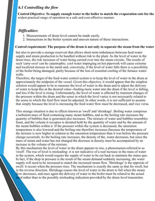 6.1 Controlling the flow 
Control Objective: To supply enough water to the boiler to match the evaporation rate for the 
widest practical range of operation in a safe and cost-effective manner. 
Difficulties: 
1. Measurements of drum level cannot be made easily. 
2. Interactions in the boiler system and uneven nature of these interactions. 
Control requirement: The purpose of the drum is not only to separate the steam from the water 
but also to provide a storage reservoir that allows short-term imbalances between feed-water 
supply and steam production to be handled without risk to the plant. As the level of water in the 
drum rises, the risk increases of water being carried over into the steam circuits. The results of 
such 'carry-over' can be catastrophic: cool water impinging on hot pipework will cause extreme 
and localized stresses in the metal and, conversely, if the level of water falls there is a possibility 
of the boiler being damaged, partly because of the loss of essential cooling of the furnace water-walls. 
Therefore, the target of the feed-water control system is to keep the level of water in the drum at 
approximately the midpoint of the vessel. Given this objective, it would appear that the simplest 
solution would appear to be to measure the level of water in the drum and to adjust the delivery 
of water to keep this at the desired value--feeding more water into the drum if the level is falling, 
and less if the level is rising. Unfortunately, the level of water is affected by transient changes of 
the pressure within the drum and the sense in which the level varies is not necessarily related to 
the sense in which the feed flow must be adjusted. In other words, it is not sufficient to assume 
that simply because the level is increasing the feed-water flow must be decreased, and vice versa. 
This strange situation is due to effects known as 'swell' and 'shrinkage'. Boiling water comprises 
a turbulent mass of fluid containing many steam bubbles, and as the boiling rate increases the 
quantity of bubbles that is generated also increases. The mixture of water and bubbles resembles 
foam, and the volume it occupies is dictated both by the quantity of water and by the amount of 
the steam bubbles within it. If the pressure within the system is decreased, the saturation 
temperature is also lowered and the boiling rate therefore increases (because the temperature of 
the mixture is now higher in relation to the saturation temperature than it was before the pressure 
change occurred). As the boiling rate increases, the density of the, water decreases, but since the 
mass of steam and water has not changed the decrease in density must be accompanied by an 
increase in the volume of the mixture. 
By this mechanism the level of water in the drum appears to rise, a phenomenon referred to as 
'swell'. The rise of level is misleading: it is not indicative of a real increase in the mass of water 
in the system, which would require the supply of water to be cut back to maintain the status quo. 
In fact, if the drop in pressure is the result of the steam demand suddenly increasing, the water 
supply will need to be increased to match the increased steam flow. 'Shrinkage' is the opposite of 
swell: it occurs when the pressure rises. The mechanism is exactly the same as that for swell, but 
in the reverse direction. Shrinkage causes the level of water in the drum to fall when the steam 
flow decreases, and once again the delivery of water to the boiler must be related to the actual 
need rather than to the possibly misleading indication provided by the drum-level transmitter. 
 