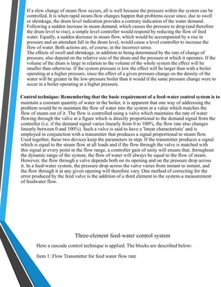 If a slow change of steam flow occurs, all is well because the pressure within the system can be 
controlled. It is when rapid steam-flow changes happen that problems occur since, due to swell 
or shrinkage, the drum level indication provides a contrary indication of the water demand. 
Following a sudden increase in steam demand, which causes the pressure to drop (and therefore 
the drum level to rise), a simple level controller would respond by reducing the flow of feed 
water. Equally, a sudden decrease in steam flow, which would be accompanied by a rise in 
pressure and an attendant fall in the drum level, would cause a level controller to increase the 
flow of water. Both actions are, of course, in the incorrect sense. 
The effects of swell and shrinkage, in addition to being determined by the rate of change of 
pressure, also depend on the relative size of the drum and the pressure at which it operates. If the 
volume of the drum is large in relation to the volume of the whole system the effect will be 
smaller than otherwise. If the system pressure is low the effect will be larger than with a boiler 
operating at a higher pressure, since the effect of a given pressure change on the density of the 
water will be greater in the low-pressure boiler than it would if the same pressure change were to 
occur in a boiler operating at a higher pressure. 
Control technique: Remembering that the basic requirement of a feed-water control system is to 
maintain a constant quantity of water in the boiler, it is apparent that one way of addressing the 
problem would be to maintain the flow of water into the system at a value which matches the 
flow of steam out of it. The flow is controlled using a valve which maintains the rate of water 
flowing through the valve at a figure which is directly proportional to the demand signal from the 
controller (i.e. if the demand signal varies linearly from 0 to 100%, the flow rate also changes 
linearly between 0 and 100%). Such a valve is said to have a 'linear characteristic' and is 
employed in conjunction with a transmitter that produces a signal proportional to steam flow. 
Used together, these two devices keep the parameters in step. If the transmitter produces a signal 
which is equal to the steam flow at all loads and if the flow through the valve is matched with 
this signal at every point in the flow range, a controller gain of unity will ensure that, throughout 
the dynamic range of the system, the flow of water will always be equal to the flow of steam. 
However, the flow through a valve depends both on its opening and on the pressure drop across 
it. In a feed-water system, the pressure drop across the valve varies from instant to instant, and 
the flow through it at any given opening will therefore vary. One method of correcting for the 
error produced by the feed valve is the addition of a third element to the system-a measurement 
of feedwater flow. 
Three-element feed-water control system 
Here a cascade control technique is applied. The blocks are described below: 
Item 1: Flow Transmitter for feed water flow rate 
 