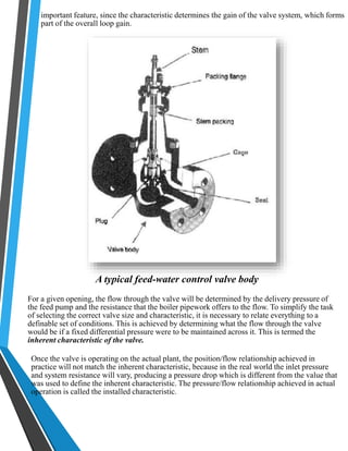 important feature, since the characteristic determines the gain of the valve system, which forms 
part of the overall loop gain. 
A typical feed-water control valve body 
For a given opening, the flow through the valve will be determined by the delivery pressure of 
the feed pump and the resistance that the boiler pipework offers to the flow. To simplify the task 
of selecting the correct valve size and characteristic, it is necessary to relate everything to a 
definable set of conditions. This is achieved by determining what the flow through the valve 
would be if a fixed differential pressure were to be maintained across it. This is termed the 
inherent characteristic of the valve. 
Once the valve is operating on the actual plant, the position/flow relationship achieved in 
practice will not match the inherent characteristic, because in the real world the inlet pressure 
and system resistance will vary, producing a pressure drop which is different from the value that 
was used to define the inherent characteristic. The pressure/flow relationship achieved in actual 
operation is called the installed characteristic. 
 
