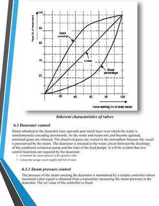 Inherent characteristics of valves 
6.3 Deareater control 
Steam admitted to the deaerator rises upwards past metal trays over which the water is 
simultaneously cascading downwards. As the water and steam mix and become agitated, 
entrained gases are released. The dissolved gases are vented to the atmosphere because the vessel 
is pressurised by the steam. The deaerator is situated in the water circuit between the discharge 
of the condenser extraction pump and the inlet of the feed pumps. It will be evident that two 
control functions are required by the deaerator: 
• to maintain the steam pressure at the optimum value 
• to keep the storage vessel roughly half full of water. 
6.3.1 Steam pressure control 
The pressure of the steam entering the deaerator is maintained by a simple controller whose 
measured-value signal is obtained from a transmitter measuring the steam pressure in the 
deaerator. The set value of the controller is fixed. 
 