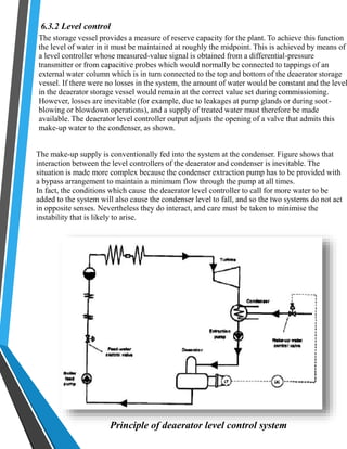6.3.2 Level control 
The storage vessel provides a measure of reserve capacity for the plant. To achieve this function 
the level of water in it must be maintained at roughly the midpoint. This is achieved by means of 
a level controller whose measured-value signal is obtained from a differential-pressure 
transmitter or from capacitive probes which would normally be connected to tappings of an 
external water column which is in turn connected to the top and bottom of the deaerator storage 
vessel. If there were no losses in the system, the amount of water would be constant and the level 
in the deaerator storage vessel would remain at the correct value set during commissioning. 
However, losses are inevitable (for example, due to leakages at pump glands or during soot-blowing 
or blowdown operations), and a supply of treated water must therefore be made 
available. The deaerator level controller output adjusts the opening of a valve that admits this 
make-up water to the condenser, as shown. 
The make-up supply is conventionally fed into the system at the condenser. Figure shows that 
interaction between the level controllers of the deaerator and condenser is inevitable. The 
situation is made more complex because the condenser extraction pump has to be provided with 
a bypass arrangement to maintain a minimum flow through the pump at all times. 
In fact, the conditions which cause the deaerator level controller to call for more water to be 
added to the system will also cause the condenser level to fall, and so the two systems do not act 
in opposite senses. Nevertheless they do interact, and care must be taken to minimise the 
instability that is likely to arise. 
Principle of deaerator level control system 
 