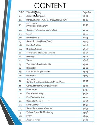 CONTENT 
S 
S.NO Title of Heading Page No. 
01 About the company 06-06 
02 Introduction of RAJGHAT POWER STATION 07-08 
03 
SECTION-A 
POWER PLANT BASICS 
09-09 
04 Overview of thermal power plant 10-11 
05 Steam 11-11 
06 Rankine Cycle 12-13 
07 Steam Turbine (Prime Over) 14-15 
08 Impulse Turbine 15-16 
09 Reaction Turbine 16-16 
10 Turbo-Generator Arrangement 16-17 
11 Bearings 17-18 
12 Valves 18-18 
13 The steam & water circuits 19-21 
14 Deareator 22-22 
15 Fuel air & Flue gas circuits 23-25 
16 Generator 25-25 
17 
Section-B 
Control & Instrumentation in Power Plant 
26-26 
18 Combustion and Draught Control 27-29 
19 Fan Control 30-30 
20 Flame Monitoring 31-32 
21 Feed Water Control 33-37 
22 Deaerator Control 4 
37-38 
23 Level Control 38-40 
24 Steam Temperature Control 41-44 
25 Turbine Control & Monitoring 45-48 
26 LVDT 48-49 
27 Accelerometer 49-50 
 
