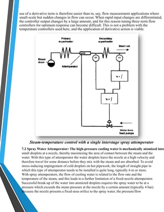 use of a derivative term is therefore easier than in, say, flow measurement applications where 
small-scale but sudden changes in flow can occur. When rapid input changes are differentiated, 
the controller output changes by a large amount, and for this reason tuning three-term flow 
controllers for optimum response can become difficult. This is not a problem with the 
temperature controllers used here, and the application of derivative action is viable. 
Steam-temperature control with a single interstage spray attemperator 
7.2 Spray Water Attemperator: The high-pressure cooling water is mechanically atomized into 
small droplets at a nozzle, thereby maximizing the area of contact between the steam and the 
water. With this type of attemperator the water droplets leave the nozzle at a high velocity and 
therefore travel for some distance before they mix with the steam and are absorbed. To avoid 
stress-inducing impingement of cold droplets on hot pipework, the length of straight pipe in 
which this type of attemperator needs to be installed is quite long, typically 6 m or more. 
With spray attemperators, the flow of cooling water is related to the flow rate and the 
temperature of the steam, and this leads to a further limitation of a fixed-nozzle attemperator. 
Successful break-up of the water into atomized droplets requires the spray water to be at a 
pressure which exceeds the steam pressure at the nozzle by a certain amount (typically 4 bar). 
Because the nozzle presents a fixed-area orifice to the spray water, the pressure/flow 
 