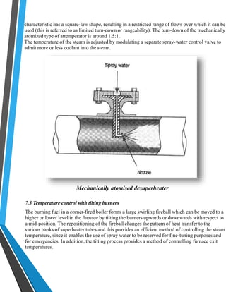 characteristic has a square-law shape, resulting in a restricted range of flows over which it can be 
used (this is referred to as limited turn-down or rangeability). The turn-down of the mechanically 
atomized type of attemperator is around 1.5:1. 
The temperature of the steam is adjusted by modulating a separate spray-water control valve to 
admit more or less coolant into the steam. 
Mechanically atomised desuperheater 
7.3 Temperature control with tilting burners 
The burning fuel in a corner-fired boiler forms a large swirling fireball which can be moved to a 
higher or lower level in the furnace by tilting the burners upwards or downwards with respect to 
a mid-position. The repositioning of the fireball changes the pattern of heat transfer to the 
various banks of superheater tubes and this provides an efficient method of controlling the steam 
temperature, since it enables the use of spray water to be reserved for fine-tuning purposes and 
for emergencies. In addition, the tilting process provides a method of controlling furnace exit 
temperatures. 
 