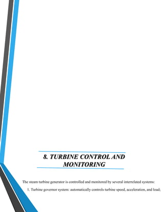 8. TURBINE CONTROL AND 
MONITORING 
The steam turbine generator is controlled and monitored by several interrelated systems: 
1. Turbine governor system: automatically controls turbine speed, acceleration, and load; 
 