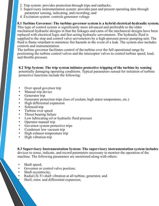 2. Trip system: provides protection through trips and ranbacks; 
3. Supervisory instrumentation system: provides past and present operating data through 
parameter sensing, indicating, and recording; and 
4. Excitation system: controls generator voltage 
8.1 Turbine Governor: The turbine governor system is a hybrid electrical-hydraulic system. 
This type of control system is significantly more advanced and preferable to the older 
mechanical-hydraulic designs in that the linkages and cams of the mechanical designs have been 
replaced with electrical logic and fast-acting hydraulic servomotors. The hydraulic fluid is 
supplied to the stop and control valve servomotors by a high-pressure power pumping unit. The 
fluid is flame retardant to minimize fire hazards in the event of a leak. The system also includes 
controls and instrumentation. 
The turbine governor facilitates control of the turbine over the full operational range by 
positioning the turbine control valves and the interceptor valves to control turbine speed, load, 
and throttle pressure. 
8.2 Trip System: The trip system initiates protective tripping of the turbine by sensing 
potentially damaging operating conditions. Typical parameters sensed for initiation of turbine 
protective functions include the following: 
• Over speed governor trip 
• Manual trip device 
• Generator trip 
• Generator protection trips (loss of coolant, high stator temperature, etc.) 
• High differential expansion 
• Solenoid trip 
• Turbine over speed 
• Thrust bearing failure 
• Low lubricating oil or hydraulic fluid pressure 
• Operator manual trip 
• Governor system protective trips 
• Condenser low vacuum trip 
• High exhaust temperature trip 
• High vibration trip 
8.3 Supervisory Instrumentation System: The supervisory instrumentation system includes 
devices to sense, indicate, and record parameters necessary to monitor the operation of the 
machine. The following parameters are monitored along with others: 
• Shaft speed; 
• Governor or control valve position; 
• Shaft eccentricity; 
• Radial (X-Y) shaft vibration at all turbine, generator, and 
• Shell, rotor, and differential expansion; 
 