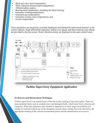 • Shell and valve chest temperatures; 
• Water induction thermocouple temperatures; 
• Vibration phase angles; 
• Bearing metal temperature, including the thrust bearing; 
• Generator winding temperatures; 
• Generator gas temperatures; 
• Generator cooling water temperatures; and 
• Exciter temperatures. 
These parameters are measured, recorded, displayed, and alarmed by hard-wired monitors in the 
system cabinets. High differential expansion, turbine over speed, and thrust bearing wear alarms 
are provided to the trip system. Rotor vibration alarms are displayed in the main control room. 
Turbine Supervisory Equipment Application 
8.4 Sensors and Measurement Techniques 
Turbine supervision is an essential part of the day-to-day running of any power plant. There are 
many potential faults such as cracked rotors and damaged shafts, which result from vibration and 
expansion. When this expansion and vibration is apparent in its early stages the problem can 
usually be resolved without any of the disruption caused when a turbine has to be shut down. By 
appropriate trending of the various measurement points and the identification of excessive 
 