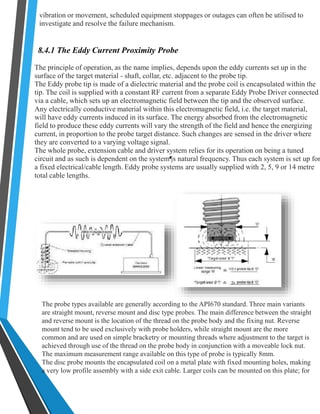 vibration or movement, scheduled equipment stoppages or outages can often be utilised to 
investigate and resolve the failure mechanism. 
8.4.1 The Eddy Current Proximity Probe 
The principle of operation, as the name implies, depends upon the eddy currents set up in the 
surface of the target material - shaft, collar, etc. adjacent to the probe tip. 
The Eddy probe tip is made of a dielectric material and the probe coil is encapsulated within the 
tip. The coil is supplied with a constant RF current from a separate Eddy Probe Driver connected 
via a cable, which sets up an electromagnetic field between the tip and the observed surface. 
Any electrically conductive material within this electromagnetic field, i.e. the target material, 
will have eddy currents induced in its surface. The energy absorbed from the electromagnetic 
field to produce these eddy currents will vary the strength of the field and hence the energizing 
current, in proportion to the probe target distance. Such changes are sensed in the driver where 
they are converted to a varying voltage signal. 
The whole probe, extension cable and driver system relies for its operation on being a tuned 
circuit and as such is dependent on the system¶s natural frequency. Thus each system is set up for 
a fixed electrical/cable length. Eddy probe systems are usually supplied with 2, 5, 9 or 14 metre 
total cable lengths. 
The probe types available are generally according to the API670 standard. Three main variants 
are straight mount, reverse mount and disc type probes. The main difference between the straight 
and reverse mount is the location of the thread on the probe body and the fixing nut. Reverse 
mount tend to be used exclusively with probe holders, while straight mount are the more 
common and are used on simple bracketry or mounting threads where adjustment to the target is 
achieved through use of the thread on the probe body in conjunction with a moveable lock nut. 
The maximum measurement range available on this type of probe is typically 8mm. 
The disc probe mounts the encapsulated coil on a metal plate with fixed mounting holes, making 
a very low profile assembly with a side exit cable. Larger coils can be mounted on this plate; for 
 