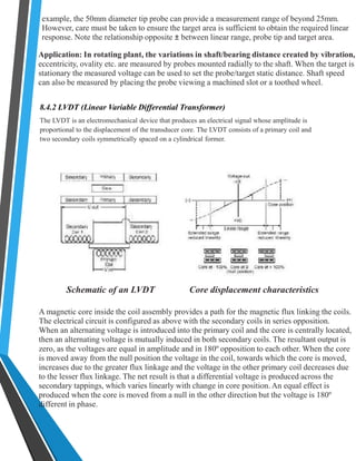 example, the 50mm diameter tip probe can provide a measurement range of beyond 25mm. 
However, care must be taken to ensure the target area is sufficient to obtain the required linear 
response. Note the relationship opposite ± between linear range, probe tip and target area. 
Application: In rotating plant, the variations in shaft/bearing distance created by vibration, 
eccentricity, ovality etc. are measured by probes mounted radially to the shaft. When the target is 
stationary the measured voltage can be used to set the probe/target static distance. Shaft speed 
can also be measured by placing the probe viewing a machined slot or a toothed wheel. 
8.4.2 LVDT (Linear Variable Differential Transformer) 
The LVDT is an electromechanical device that produces an electrical signal whose amplitude is 
proportional to the displacement of the transducer core. The LVDT consists of a primary coil and 
two secondary coils symmetrically spaced on a cylindrical former. 
Schematic of an LVDT Core displacement characteristics 
A magnetic core inside the coil assembly provides a path for the magnetic flux linking the coils. 
The electrical circuit is configured as above with the secondary coils in series opposition. 
When an alternating voltage is introduced into the primary coil and the core is centrally located, 
then an alternating voltage is mutually induced in both secondary coils. The resultant output is 
zero, as the voltages are equal in amplitude and in 180º opposition to each other. When the core 
is moved away from the null position the voltage in the coil, towards which the core is moved, 
increases due to the greater flux linkage and the voltage in the other primary coil decreases due 
to the lesser flux linkage. The net result is that a differential voltage is produced across the 
secondary tappings, which varies linearly with change in core position. An equal effect is 
produced when the core is moved from a null in the other direction but the voltage is 180º 
different in phase. 
 