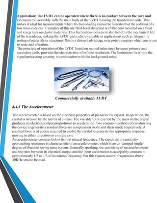 Application: The LVDT can be operated where there is no contact between the core and 
extension rod assembly with the main body of the LVDT housing the transformer coils. This 
makes it ideal for measurements where friction loading cannot be tolerated but the addition of a 
low mass core can. Examples of this are fluid level detection with the core mounted on a float 
and creep tests on elastic materials. This frictionless movement also benefits the mechanical life 
of the transducer, making the LVDT particularly valuable in applications such as fatigue life 
testing of materials or structures.This is a distinct advantage over potentiometers which are prone 
to wear and vibration. 
The principle of operation of the LVDT, based on mutual inductance between primary and 
secondary coils, provides the characteristic of infinite resolution. The limitations lie within the 
signal processing circuitry in combination with the background noise. 
Commercially available LVDT 
8.4.3 The Accelerometer 
The accelerometer is based on the electrical properties of piezoelectric crystal. In operation, the 
crystal is stressed by the inertia of a mass. The variable force exerted by the mass on the crystal 
produces an electrical output proportional to acceleration. Two common methods of constructing 
the device to generate a residual force are compression mode and shear mode respectively. A 
residual force is of course required to enable the crystal to generate the appropriate response, 
moving in either direction on a single axis. 
An accelerometer operates below its first natural frequency. The rapid rise in sensitivity 
approaching resonance is characteristic of an accelerometer, which is an un-damped single-degree- 
of-freedom spring mass system. Generally speaking, the sensitivity of an accelerometer 
and the ratio between its electrical output and the input acceleration is acceptably constant to 
approximately 1/5 to 1/3 of its natural frequency. For this reason, natural frequencies above 
30KHz tend to be used. 
 
