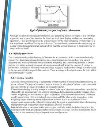 Typical frequency response of an accelerometer 
Although the piezoelectric accelerometer is a self-generating device, its output is at a very high 
impedance and is therefore unsuited for direct use with most display, analysis, or monitoring 
equipment. Thus, electronics must be utilised to convert the high impedance crystal output to a 
low impedance capable of driving such devices. The impedance conversion electronics may be 
located within the accelerometer, outside of but near the accelerometer, or in the monitoring or 
analysis device itself. 
8.4.4 Velocity Transducer 
The velocity transducer is inherently different to the accelerometer with a conditioned velocity 
output. This device operates on the spring-mass-damper principle, is usually of low natural 
frequency and actually operates above its natural frequency. The transducing element is either a 
moving coil with a stationary magnet, or a stationary coil with a moving magnet. A voltage is 
produced in a conductor when the conductor cuts a magnetic field and the voltage is proportional 
to the rate at which the magnetic lines are cut. Thus, a voltage is developed across the coil, which 
is proportional to velocity. 
8.4.5 Absolute vibration 
Absolute vibration monitoring is perhaps the primary method of machine health monitoring on 
steam turbines. The type of transducer used is seismic (ie vibration of turbine relative to earth) 
and can either be a velocity transducer or an accelerometer. 
Vibration monitoring is nearly always in terms of velocity or displacement and can therefore be 
obtained by an accelerometer or a velocity transducer. Particular care needs to be taken when 
double integrating an accelerometer signal to provide a displacement measurement. Problems 
usually occur below 10Hz when double integrating and 5Hz when single integrating. In the 
frequency ranges normally monitored on steam turbines this is not a problem. These 
measurement issues can be reduced by integrating the signal at source rather than after running 
the signal through long cables (ie having picked up noise on route). 
Pedestal vibration is measured in the two axes perpendicular to the shaft direction where the 
bearing is under load, providing complete measurement coverage. In some instances the thrust 
direction is also monitored depending on turbine configuration. 
 