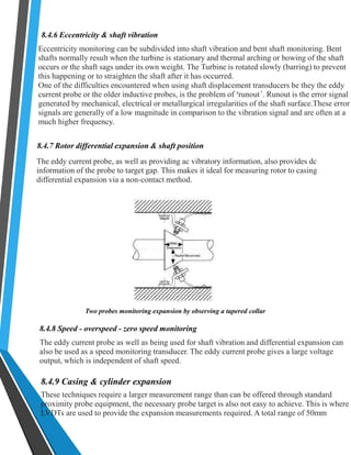 8.4.6 Eccentricity & shaft vibration 
Eccentricity monitoring can be subdivided into shaft vibration and bent shaft monitoring. Bent 
shafts normally result when the turbine is stationary and thermal arching or bowing of the shaft 
occurs or the shaft sags under its own weight. The Turbine is rotated slowly (barring) to prevent 
this happening or to straighten the shaft after it has occurred. 
One of the difficulties encountered when using shaft displacement transducers be they the eddy 
current probe or the older inductive probes, is the problem of ³runout´. Runout is the error signal 
generated by mechanical, electrical or metallurgical irregularities of the shaft surface.These error 
signals are generally of a low magnitude in comparison to the vibration signal and are often at a 
much higher frequency. 
8.4.7 Rotor differential expansion & shaft position 
The eddy current probe, as well as providing ac vibratory information, also provides dc 
information of the probe to target gap. This makes it ideal for measuring rotor to casing 
differential expansion via a non-contact method. 
Two probes monitoring expansion by observing a tapered collar 
8.4.8 Speed - overspeed - zero speed monitoring 
The eddy current probe as well as being used for shaft vibration and differential expansion can 
also be used as a speed monitoring transducer. The eddy current probe gives a large voltage 
output, which is independent of shaft speed. 
8.4.9 Casing & cylinder expansion 
These techniques require a larger measurement range than can be offered through standard 
proximity probe equipment, the necessary probe target is also not easy to achieve. This is where 
LVDTs are used to provide the expansion measurements required. A total range of 50mm 
 