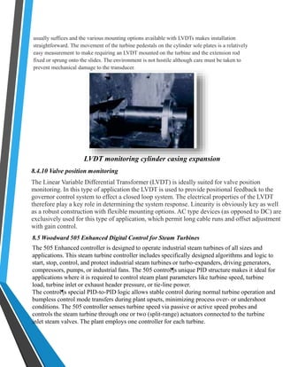 usually suffices and the various mounting options available with LVDTs makes installation 
straightforward. The movement of the turbine pedestals on the cylinder sole plates is a relatively 
easy measurement to make requiring an LVDT mounted on the turbine and the extension rod 
fixed or sprung onto the slides. The environment is not hostile although care must be taken to 
prevent mechanical damage to the transducer. 
LVDT monitoring cylinder casing expansion 
8.4.10 Valve position monitoring 
The Linear Variable Differential Transformer (LVDT) is ideally suited for valve position 
monitoring. In this type of application the LVDT is used to provide positional feedback to the 
governor control system to effect a closed loop system. The electrical properties of the LVDT 
therefore play a key role in determining the system response. Linearity is obviously key as well 
as a robust construction with flexible mounting options. AC type devices (as opposed to DC) are 
exclusively used for this type of application, which permit long cable runs and offset adjustment 
with gain control. 
8.5 Woodward 505 Enhanced Digital Control for Steam Turbines 
The 505 Enhanced controller is designed to operate industrial steam turbines of all sizes and 
applications. This steam turbine controller includes specifically designed algorithms and logic to 
start, stop, control, and protect industrial steam turbines or turbo-expanders, driving generators, 
compressors, pumps, or industrial fans. The 505 control¶s unique PID structure makes it ideal for 
applications where it is required to control steam plant parameters like turbine speed, turbine 
load, turbine inlet or exhaust header pressure, or tie-line power. 
The control¶s special PID-to-PID logic allows stable control during normal turbine operation and 
bumpless control mode transfers during plant upsets, minimizing process over- or undershoot 
conditions. The 505 controller senses turbine speed via passive or active speed probes and 
controls the steam turbine through one or two (split-range) actuators connected to the turbine 
inlet steam valves. The plant employs one controller for each turbine. 
 