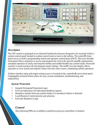 Description 
The 505 control is packaged in an industrial hardened enclosure designed to be mounted within a 
system control panel located in a plant control room or next to the turbine. The control¶s front 
panel serves as both a programming station and operator control panel (OCP). This user-friendly 
front panel allows engineers to access and program the unit to the specific plant¶s requirements, 
and plant operators to easily start/stop the turbine and enable/disable any control mode. Password 
security is used to protect all unit program mode settings. The unit¶s two-line display allows 
operators to view actual and setpoint values from the same screen, simplifying turbine operation. 
Turbine interface input and output wiring access is located on the controller¶s lower back panel. 
Unpluggable terminal blocks allow for easy system installation, troubleshooting, and 
replacement. 
System Protection 
• Integral Overspeed Protection Logic 
• First-out Indication (10 individual shutdown inputs) 
• Bumpless transfer between control modes if a transducer failure is detected 
• Local/Remote Control priority and selection 
• Fail-safe Shutdown Logic 
Control 
The following PIDs are available to perform as process controllers or limiters: 
 