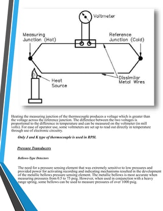Heating the measuring junction of the thermocouple produces a voltage which is greater than 
the voltage across the reference junction. The difference between the two voltages is 
proportional to the difference in temperature and can be measured on the voltmeter (in mill 
volts). For ease of operator use, some voltmeters are set up to read out directly in temperature 
through use of electronic circuitry. 
Only J and K type of thermocouple is used in RPH. 
Pressure Transducers 
Bellows-Type Detectors 
The need for a pressure sensing element that was extremely sensitive to low pressures and 
provided power for activating recording and indicating mechanisms resulted in the development 
of the metallic bellows pressure sensing element. The metallic bellows is most accurate when 
measuring pressures from 0.5 to 75 psig. However, when used in conjunction with a heavy 
range spring, some bellows can be used to measure pressures of over 1000 psig. 
 