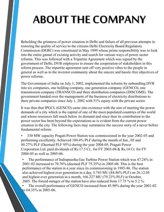 ABOUT THE COMPANY 
Beholding the grimness of power situation in Delhi and failure of all previous attempts in 
restoring the quality of service to the citizens Delhi Electricity Board Regulatory 
Commission (DERC) was constituted in May 1999 whose prime responsibility was to look 
into the entire gamut of existing activity and search for various ways of power sector 
reforms. This was followed with a Tripartite Agreement which was signed by the 
government of Delhi, DVB employees to ensure the cooperation of stakeholders in this 
reform process. The tripartite agreement sent off very positive vibes to the people in 
general as well as to the investor community about the sincere and hassle-free objectives of 
power reforms. 
The Government of India on July 1, 2002, implemented the reforms by unbundling DVB 
into six companies, one holding company, one generation company (GENCO), one 
transmission company (TRANSCO) and three distribution companies (DISCOMS). The 
government handed over the management of the business of electricity distributions to 
there private companies since July 1, 2002 with 51% equity with the private sector. 
It was thus that IPGCL (GENCO) came into existence with the aim of meeting the power 
demands of a city which is the capital of one of the most populated countries of the world 
and whose resources fall much below its demand and since then its contribution to the 
power sector has been beyond the expectations as is evident from the current power 
situation in the city. The following facts may summarize the success story of a never before 
fundamental reform: 
• 330 MW capacity Pragati Power Station was commissioned in the year 2002-03 and 
performing excellently. Achieved 100.4% PLF during the month of Jan., 05 and 
88.27% PLF (Deemed PLF 95%) during the year 2004-05, Pragati Power 
Corporation Ltd. paid dividends of Rs.17.5 Cr., for FY 2003-04 & Rs.14 Cr. for FY 
2004-05 as well as 2005-06. 
• The performance of Indraprastha Gas Turbine Power Station which was 47.24% in 
2001-02 increased to 70.76% (deemed PLF 75.35%) in 2005-06. This is the best 
performance of the station in a year since its commissioning in 1985-86. The station 
also achieved highest ever generation in a day, 5.743 MU (84.86% PLF) on 26.12.05 
and highest ever generation in a month, 166.227 MU (79.23% PLF) in October, 
2005. The forced outages of the station have also reduced from 17.75 % to 5.2 %. 
• The overall performance of GENCO increased from 45.90% during the year 2001-02 
to 64.35% in 2005-06. 
 
