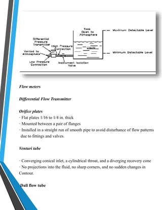 Flow meters 
Differential Flow Transmitter 
Orifice plates 
· Flat plates 1/16 to 1/4 in. thick 
· Mounted between a pair of flanges 
· Installed in a straight run of smooth pipe to avoid disturbance of flow patterns 
due to fittings and valves. 
Venturi tube 
· Converging conical inlet, a cylindrical throat, and a diverging recovery cone 
· No projections into the fluid, no sharp corners, and no sudden changes in 
Contour. 
Dall flow tube 
 