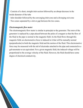 · Consists of a short, straight inlet section followed by an abrupt decrease in the 
inside diameter of the tube 
· Inlet shoulder followed by the converging inlet cone and a diverging exit cone 
· Two cones separated by a slot or gap between the two cones. 
Electromagnetic flow meter 
The electromagnetic flow meter is similar in principle to the generator. The rotor of the 
generator is replaced by a pipe placed between the poles of a magnet so that the flow of 
the fluid in the pipe is normal to the magnetic field. As the fluid flows through this 
magnetic field, an electromotive force is induced in it that will be mutually normal 
(perpendicular) to both the magnetic field and the motion of the fluid. This electromotive 
force may be measured with the aid of electrodes attached to the pipe and connected to a 
galvanometer or an equivalent. For a given magnetic field, the induced voltage will be 
proportional to the average velocity of the fluid. However, the fluid should have some 
degree of electrical conductivity. 
 