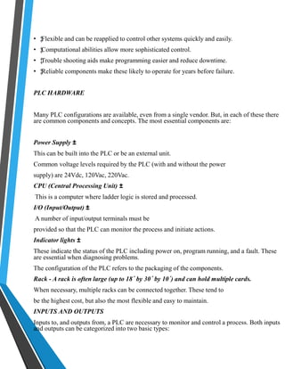 • ‡ Flexible and can be reapplied to control other systems quickly and easily. 
• ‡ Computational abilities allow more sophisticated control. 
• ‡ Trouble shooting aids make programming easier and reduce downtime. 
• ‡ Reliable components make these likely to operate for years before failure. 
PLC HARDWARE 
Many PLC configurations are available, even from a single vendor. But, in each of these there 
are common components and concepts. The most essential components are: 
Power Supply ± 
This can be built into the PLC or be an external unit. 
Common voltage levels required by the PLC (with and without the power 
supply) are 24Vdc, 120Vac, 220Vac. 
CPU (Central Processing Unit) ± 
This is a computer where ladder logic is stored and processed. 
I/O (Input/Output) ± 
A number of input/output terminals must be 
provided so that the PLC can monitor the process and initiate actions. 
Indicator lights ± 
These indicate the status of the PLC including power on, program running, and a fault. These 
are essential when diagnosing problems. 
The configuration of the PLC refers to the packaging of the components. 
Rack - A rack is often large (up to 18´ by 30´ by 10´) and can hold multiple cards. 
When necessary, multiple racks can be connected together. These tend to 
be the highest cost, but also the most flexible and easy to maintain. 
INPUTS AND OUTPUTS 
Inputs to, and outputs from, a PLC are necessary to monitor and control a process. Both inputs 
and outputs can be categorized into two basic types: 
 