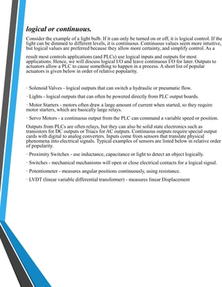 logical or continuous. 
Consider the example of a light bulb. If it can only be turned on or off, it is logical control. If the 
light can be dimmed to different levels, it is continuous. Continuous values seem more intuitive, 
but logical values are preferred because they allow more certainty, and simplify control. As a 
result most controls applications (and PLCs) use logical inputs and outputs for most 
applications. Hence, we will discuss logical I/O and leave continuous I/O for later. Outputs to 
actuators allow a PLC to cause something to happen in a process. A short list of popular 
actuators is given below in order of relative popularity. 
· Solenoid Valves - logical outputs that can switch a hydraulic or pneumatic flow. 
· Lights - logical outputs that can often be powered directly from PLC output boards. 
· Motor Starters - motors often draw a large amount of current when started, so they require 
motor starters, which are basically large relays. 
· Servo Motors - a continuous output from the PLC can command a variable speed or position. 
Outputs from PLCs are often relays, but they can also be solid state electronics such as 
transistors for DC outputs or Triacs for AC outputs. Continuous outputs require special output 
cards with digital to analog converters. Inputs come from sensors that translate physical 
phenomena into electrical signals. Typical examples of sensors are listed below in relative order 
of popularity. 
· Proximity Switches - use inductance, capacitance or light to detect an object logically. 
· Switches - mechanical mechanisms will open or close electrical contacts for a logical signal. 
· Potentiometer - measures angular positions continuously, using resistance. 
· LVDT (linear variable differential transformer) - measures linear Displacement 
 