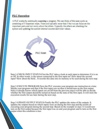 Step 1-CHECK INPUT STATUS-First the PLC takes a look at each input to determine if it is on 
or off. In other words, is the sensor connected to the first input on? How about the second 
input? How about the third... It records this data into its memory to be used during the next step. 
Step 2-EXECUTE PROGRAM-Next the PLC executes your program one instruction at a time. 
Maybe your program said that if the first input was on then it should turn on the first output. 
Since it already knows which inputs are on/off from the previous step it will be able to decide 
whether the first output should be turned on based on the state of the first input. It will store the 
execution results for use later during the next step. 
Step 3-UPDATE OUTPUT STATUS-Finally the PLC updates the status of the outputs. It 
updates the outputs based on which inputs were on during the first step and the results of 
executing your program during the second step. Based on the example in step 2 it would now 
turn on the first output because the first input was on and your program said to turn on the first 
output when this condition is true. 
 