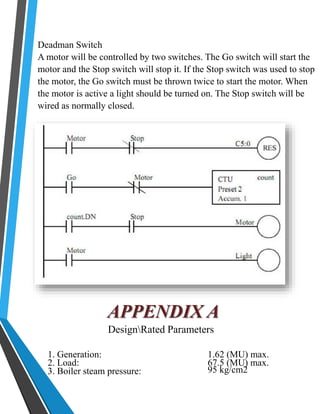 Deadman Switch 
A motor will be controlled by two switches. The Go switch will start the 
motor and the Stop switch will stop it. If the Stop switch was used to stop 
the motor, the Go switch must be thrown twice to start the motor. When 
the motor is active a light should be turned on. The Stop switch will be 
wired as normally closed. 
APPENDIX A 
DesignRated Parameters 
1. Generation: 1.62 (MU) max. 
2. Load: 67.5 (MU) max. 
3. Boiler steam pressure: 95 kg/cm2 
 