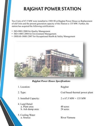 RAJGHAT POWER STATION 
Two Units of 67.5 MW were installed in 1989-90 at Rajghat Power House as Replacement 
of old Units and the present generation capacity of this Station is 135 MW. Further, the 
station has acquired the following certifications: 
• ISO-9001:2000 for Quality Management 
• ISO-14001:2004 for Environment Management. 
• OHSAS-18001:2007 for Occupational Health & Safety Management 
Rajghat Power House Specifications 
1. Location: Rajghat 
2. Type: Coal based thermal power plant 
3. Installed Capacity: 2 x 67.5 MW = 135 MW 
4. Land Detail 
a. Plant area: 40 acres 
b. Ash dump area: 24 acres 
5. Cooling Water 
a. Source: River Yamuna 
 