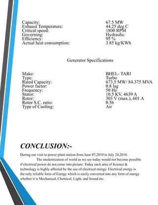 Capacity: 67.5 MW 
Exhaust Temperature: 44.25 deg C 
Critical speed: 1800 RPM 
Governing: Hydraulic 
Efficiency: 95 % 
Actual heat consumption: 3.85 kg/KWh 
Generator Specifications 
Make: BHEL- TARI 
Type: Turbo 
Rated Capacity: 673.5 MW/ 84.375 MVA 
Power factor: 0.8 lag 
Frequency: 50 Hz 
Stator: 10.5 KV, 4639 A 
Rotor: 303 V (max.), 601 A 
Rotor S.C. ratio: 0.56 
Type of Cooling: Air 
CONCLUSION:- 
During our visit to power plant station from June 07,2010 to July 24,2010. 
The modernization of world as we see today would not become possible 
if electrical power do not come into picture. Today each area of Science & 
technology is highly affected by the use of electrical energy. Electrical energy is 
the only reliable form of Energy which is easily converted into any form of energy 
whether it is Mechanical, Chemical, Light, and Sound etc. 
 