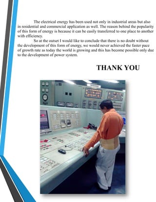 The electrical energy has been used not only in industrial areas but also 
in residential and commercial application as well. The reason behind the popularity 
of this form of energy is because it can be easily transferred to one place to another 
with efficiency. 
So at the outset I would like to conclude that there is no doubt without 
the development of this form of energy, we would never achieved the faster pace 
of growth rate as today the world is growing and this has become possible only due 
to the development of power system. 
THANK YOU 
