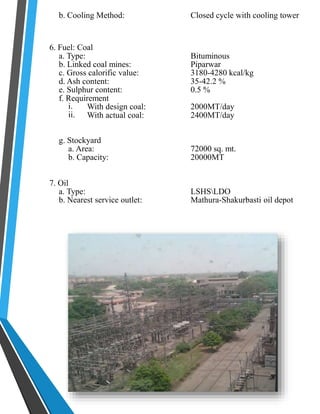 b. Cooling Method: Closed cycle with cooling tower 
6. Fuel: Coal 
a. Type: Bituminous 
b. Linked coal mines: Piparwar 
c. Gross calorific value: 3180-4280 kcal/kg 
d. Ash content: 35-42.2 % 
e. Sulphur content: 0.5 % 
f. Requirement 
i. 
ii. 
With design coal: 2000MT/day 
With actual coal: 2400MT/day 
g. Stockyard 
a. Area: 72000 sq. mt. 
b. Capacity: 20000MT 
7. Oil 
a. Type: LSHSLDO 
b. Nearest service outlet: Mathura-Shakurbasti oil depot 
 
