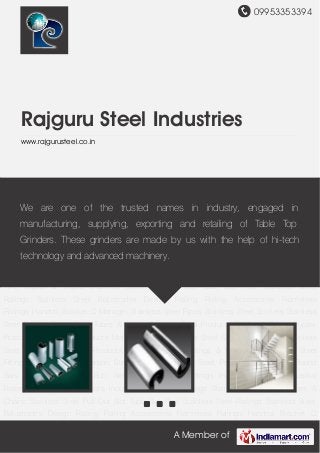 09953353394
A Member of
Rajguru Steel Industries
www.rajgurusteel.co.in
Slot Tube Slot Pipe Stainless Steel Railings Stainless Steel Balustrades Design Railing Railing
Accessories Frameless Railings Handrail Bracket Q Manager Stainless Steel Pipes Stainless
Steel Sockets Stainless Steel Design Pipes Steel Tubes & Pipes Stainless Steel
Products Duplex & Super Duplex Products Nickel Alloy Products Monel Products Stainless Steel
Sheets and Plates Stainless Steel Hollow Balls Grills Products Pipe Base Pipe Fittings &
Concealed Stainless Steel Fittings Brass Fittings Carbon Steel Products Duplex Steel
Products Metal and Round Bars Titanium Products Butt Weld Fittings Metal Fittings Industrial
Flanges Industrial Fasteners Hastelloy Products Inconel Products Sofa Legs Stainless Steel
Wire Ropes & Chains Stainless Steel Pull Out Slot Tube Slot Pipe Stainless Steel
Railings Stainless Steel Balustrades Design Railing Railing Accessories Frameless
Railings Handrail Bracket Q Manager Stainless Steel Pipes Stainless Steel Sockets Stainless
Steel Design Pipes Steel Tubes & Pipes Stainless Steel Products Duplex & Super Duplex
Products Nickel Alloy Products Monel Products Stainless Steel Sheets and Plates Stainless
Steel Hollow Balls Grills Products Pipe Base Pipe Fittings & Concealed Stainless Steel
Fittings Brass Fittings Carbon Steel Products Duplex Steel Products Metal and Round
Bars Titanium Products Butt Weld Fittings Metal Fittings Industrial Flanges Industrial
Fasteners Hastelloy Products Inconel Products Sofa Legs Stainless Steel Wire Ropes &
Chains Stainless Steel Pull Out Slot Tube Slot Pipe Stainless Steel Railings Stainless Steel
Balustrades Design Railing Railing Accessories Frameless Railings Handrail Bracket Q
We are one of the trusted names in industry, engaged in
manufacturing, supplying, exporting and retailing of Table Top
Grinders. These grinders are made by us with the help of hi-tech
technology and advanced machinery.
 