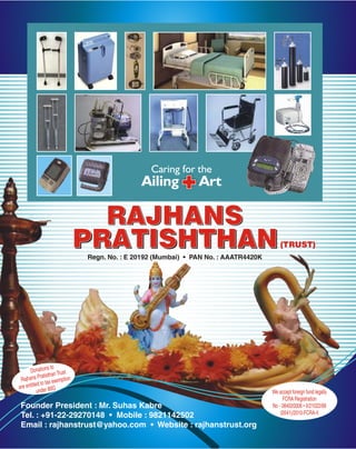 Caring for the
                                             Ailing           Art

                                RAJHANS
                              PRATISHTHAN
                              Regn. No. : E 20192 (Mumbai) • PAN No. : AAATR4420K
                                                                                        (TRUST)




                    to
      Donations Trust
             ratisthan tion
 Rajhans P tax exemp
           d to
are entitle er 80G
           und                                                                      We accept foreign fund legally
                                                                                         FCRA Registration
Founder President : Mr. Suhas Kabre                                                 No - 084020006 • II/21022/68
Tel. : +91-22-29270148 • Mobile : 9821142502                                            (0541)/2010-FCRA-II

Email : rajhanstrust@yahoo.com • Website : rajhanstrust.org
 