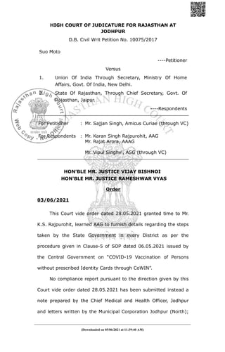 HIGH COURT OF JUDICATURE FOR RAJASTHAN AT
JODHPUR
D.B. Civil Writ Petition No. 10075/2017
Suo Moto
----Petitioner
Versus
1. Union Of India Through Secretary, Ministry Of Home
Affairs, Govt. Of India, New Delhi.
2. State Of Rajasthan, Through Chief Secretary, Govt. Of
Rajasthan, Jaipur.
----Respondents
For Petitioner : Mr. Sajjan Singh, Amicus Curiae (through VC)
For Respondents : Mr. Karan Singh Rajpurohit, AAG
Mr. Rajat Arora, AAAG
Mr. Vipul Singhvi, ASG (through VC)
HON'BLE MR. JUSTICE VIJAY BISHNOI
HON'BLE MR. JUSTICE RAMESHWAR VYAS
Order
03/06/2021
This Court vide order dated 28.05.2021 granted time to Mr.
K.S. Rajpurohit, learned AAG to furnish details regarding the steps
taken by the State Government in every District as per the
procedure given in Clause-5 of SOP dated 06.05.2021 issued by
the Central Government on “COVID-19 Vaccination of Persons
without prescribed Identity Cards through CoWIN”.
No compliance report pursuant to the direction given by this
Court vide order dated 28.05.2021 has been submitted instead a
note prepared by the Chief Medical and Health Officer, Jodhpur
and letters written by the Municipal Corporation Jodhpur (North);
(Downloaded on 05/06/2021 at 11:39:40 AM)
 