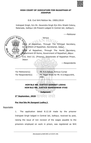 HIGH COURT OF JUDICATURE FOR RAJASTHAN AT
JODHPUR
D.B. Civil Writ Petition No. 19001/2018
Indrajeet Singh, S/o Sh. Devendra Singh R/o Shiv Shakti Colony,
Ratanada, Jodhpur (At Present Lodged In Central Jail, Jodhpur).
----Petitioner
Versus
1. State of Rajasthan, Through The Principal Secretary,
Government of Rajasthan, Secretariat, Jaipur.
2. State of Rajasthan, Through The Home Secretary,
Department Of Home, Government of Rajasthan, Jaipur.
3. D.G. And I.G. (Prisons), Directorate of Rajasthan Prison,
Jaipur.
---Respondents
For Petitioner(s) : Mr. R.S.Saluja, Amicus Curiae
For Respondent(s) : Mr. Rajat Arora for Mr. K.S.Rajpurohit,
AAG
HON'BLE MR. JUSTICE SANGEET LODHA
HON'BLE MR. JUSTICE RAMESHWAR VYAS
Judgment
3rd
September, 2020
Per Hon’ble Mr.Sangeet Lodha,J.
Reportable
1. The application dated 8.12.18 made by the prisoner
Indrajeet Singh lodged in Central Jail, Jodhpur, received by post,
raising the issue of non revision of the wages payable to the
prisoners employed on work in prison, was registered as Writ
(Downloaded on 06/01/2021 at 12:24:51 AM)
 