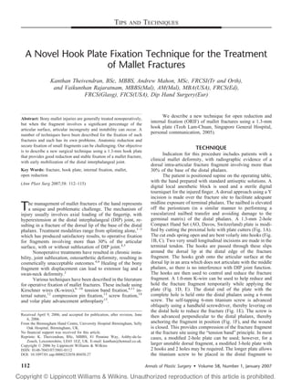 TIPS     AND        TECHNIQUES



  A Novel Hook Plate Fixation Technique for the Treatment
                    of Mallet Fractures
                 Kanthan Theivendran, BSc, MBBS, Andrew Mahon, MSc, FRCSI(Tr and Orth),
                  and Vaikunthan Rajaratnam, MBBS(Mal), AM(Mal), MBA(USA), FRCS(Ed),
                              FRCS(Glasg), FICS(USA), Dip Hand Surgery(Eur)


                                                                                     We describe a new technique for open reduction and
Abstract: Bony mallet injuries are generally treated nonoperatively,
but when the fragment involves a signiﬁcant percentage of the
                                                                               internal ﬁxation (ORIF) of mallet fractures using a 1.3-mm
articular surface, articular incongruity and instability can occur. A
                                                                               hook plate (Teoh Lam-Chuan, Singapore General Hospital,
number of techniques have been described for the ﬁxation of such
                                                                               personal communication, 2005).
fractures and each has its own problems. Anatomic reduction and
secure ﬁxation of small fragments can be challenging. Our objective
                                                                                                      TECHNIQUE
is to describe a new surgical technique using a 1.3-mm hook plate
that provides good reduction and stable ﬁxation of a mallet fracture,
                                                                                      Indication for this procedure includes patients with a
with early mobilization of the distal interphalangeal joint.
                                                                               clinical mallet deformity, with radiographic evidence of a
                                                                               dorsal intra-articular fracture fragment involving more than
Key Words: fracture, hook plate, internal ﬁxation, mallet,                     30% of the base of the distal phalanx.
open reduction                                                                        The patient is positioned supine on the operating table,
(Ann Plast Surg 2007;58: 112–115)
                                                                               with the hand prepared with standard antiseptic solutions. A
                                                                               digital local anesthetic block is used and a sterile digital
                                                                               tourniquet for the injured ﬁnger. A dorsal approach using a Y
                                                                               incision is made over the fracture site to facilitate adequate
                                                                               midline exposure of terminal phalanx. The nailbed is elevated
T    he management of mallet fractures of the hand represents
    a unique and problematic challenge. The mechanism of
injury usually involves axial loading of the ﬁngertip, with
                                                                               off the periosteum (in a similar manner to performing a
                                                                               vascularized nailbed transfer and avoiding damage to the
hyperextension at the distal interphalangeal (DIP) joint, re-                  germinal matrix) of the distal phalanx. A 1.3-mm 2-hole
sulting in a fracture of the dorsal lip of the base of the distal              Compact Hand Set (AO, Davos, Switzerland) plate is modi-
phalanx. Treatment modalities range from splinting alone,1–3                   ﬁed by cutting the proximal hole with plate cutters (Fig. 1A).
which has produced satisfactory results, to operative ﬁxation                  The cut ends spring open and are bent volarly into hooks (Fig.
for fragments involving more than 30% of the articular                         1B, C). Two very small longitudinal incisions are made in the
surface, with or without subluxation of DIP joint.4,5                          terminal tendon. The hooks are passed through these slips
       Nonoperative treatments have resulted in chronic insta-                 around the dorsal lip at the distal edge of the fracture
bility, joint subluxation, osteoarthritic deformity, resulting in              fragment. The hooks grab onto the articular surface at the
cosmetically unacceptable outcomes.4,6 Healing of the bony                     dorsal lip in an area which does not articulate with the middle
fragment with displacement can lead to extensor lag and a                      phalanx, so there is no interference with DIP joint function.
swan-neck deformity.2                                                          The hooks are then used to control and reduce the fracture
       Various techniques have been described in the literature                fragment. A 1.0-mm K-wire can be used to help reduce and
for operative ﬁxation of mallet fractures. These include using                 hold the fracture fragment temporarily while applying the
Kirschner wires (K-wires),6 –10 tension band ﬁxation,4,11 in-                  plate (Fig. 1D, E). The distal end of the plate with the
ternal suture,12 compression pin ﬁxation,13 screw ﬁxation,14                   complete hole is held onto the distal phalanx using a 6-mm
and volar plate advancement arthroplasty15.                                    screw. The self-tapping 6-mm titanium screw is advanced
                                                                               obliquely using a handheld screwdriver, thereby levering on
                                                                               the distal hole to reduce the fracture (Fig. 1E). The screw is
Received April 9, 2006, and accepted for publication, after revision, June
   6, 2006.
                                                                               then advanced perpendicular to the distal phalanx, thereby
From the Birmingham Hand Centre, University Hospital Birmingham, Selly         anchoring the fragment in position (Fig. 1F), and the wound
   Oak Hospital, Birmingham, UK.                                               is closed. This provides compression of the fracture fragment
No ﬁnancial support was received for this article.                             at the fracture site using the “tension band” principle. In most
Reprints: K. Theivendran, BSc, MBBS, 81 Pennine Way, Ashby-de-la-              cases, a modiﬁed 2-hole plate can be used; however, for a
   Zouch, Leicestershire, LE65 1EZ, UK. E-mail: kanthan@hotmail.co.uk.
Copyright © 2006 by Lippincott Williams & Wilkins                              larger unstable dorsal fragment, a modiﬁed 3-hole plate with
ISSN: 0148-7043/07/5801-0112                                                   2 hooks and 2 holes may be required. The longer plate allows
DOI: 10.1097/01.sap.0000232858.80450.27                                        the titanium screw to be placed in the distal fragment to

112                                                                          Annals of Plastic Surgery • Volume 58, Number 1, January 2007
 