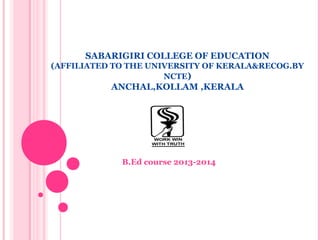 SABARIGIRI COLLEGE OF EDUCATION 
(AFFILIATED TO THE UNIVERSITY OF KERALA&RECOG.BY 
NCTE) 
ANCHAL,KOLLAM ,KERALA 
B.Ed course 2013-2014 
 