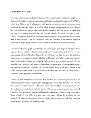 2.2 PROPOSED SYSTEM:
Our proposed approach regarding”self-diagnosis” the role of internal evaluation is employed in
the system for finding consistent interpretations of SAR scenes (Synthetic Aperture RADAR). In
a first step, different low level operators with specific strengths are applied to extract image
primitives, i.e., cues for roads, rivers, urban/industrial areas, relief characteristics, etc. Since a
particular operator may vote for more than one object class (e.g. road and river), a so-called focal
and non-focal element is defined for each operator (usually the union of realworld object
classes). The operator response is transformed into a confidence value characterizing the match
with its focal element. Then, all confidence values are combined in an evidence theoretical
framework to assign unique semantics to each primitive attached with a certain probability.
Our feature adjacency graph is constructed in which global knowledge about objects (road
segments form a network, industrial areas are close to cities,) is introduced in form of object
adjacency probabilities. Based on the probabilities of objects and their relations the final scene
interpretation is formulated as a graph labelling problem that is solved by energy minimization.
Scene interpretation is based on a priori knowledge stored in a semantic net and rules for
controlling the extraction. Each instance of an object, e.g., a road axis, is hypothesized top-down
and internally evaluated by comparing the expected attribute values of the object with the actual
values measured in the image. Competing alternative hypotheses are stored in a search tree as
long as no further hypotheses can be formed.
Finally, the best interpretation is selected from the tree by an optimum path search In the
following steps the values are propagated and aggregated providing eventually a basis for the
final decision about the presence of the desired object. This procedure may cause problems since
the evaluation is purely based on local features while global object properties are neglected.
Therefore, some approaches introduce additional knowledge (e.g., roads forming a network or
fitting to”valleys” of a DSM) at a later stage when more evidence for an object has been
acquired. All mentioned approaches have in common that they use one predefined model for
simultaneously extracting and evaluating roads.
 