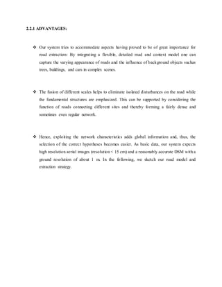 2.2.1 ADVANTAGES:
 Our system tries to accommodate aspects having proved to be of great importance for
road extraction: By integrating a flexible, detailed road and context model one can
capture the varying appearance of roads and the influence of background objects suchas
trees, buildings, and cars in complex scenes.
 The fusion of different scales helps to eliminate isolated disturbances on the road while
the fundamental structures are emphasized. This can be supported by considering the
function of roads connecting different sites and thereby forming a fairly dense and
sometimes even regular network.
 Hence, exploiting the network characteristics adds global information and, thus, the
selection of the correct hypotheses becomes easier. As basic data, our system expects
high resolution aerial images (resolution < 15 cm) and a reasonably accurate DSM with a
ground resolution of about 1 m. In the following, we sketch our road model and
extraction strategy.
 