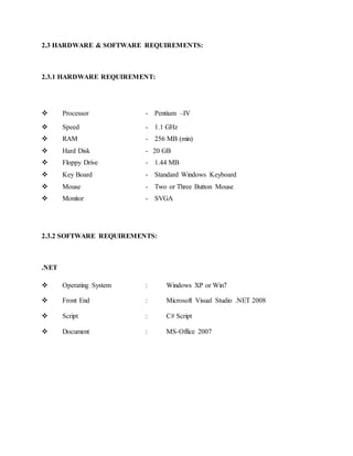 2.3 HARDWARE & SOFTWARE REQUIREMENTS:
2.3.1 HARDWARE REQUIREMENT:
 Processor - Pentium –IV
 Speed - 1.1 GHz
 RAM - 256 MB (min)
 Hard Disk - 20 GB
 Floppy Drive - 1.44 MB
 Key Board - Standard Windows Keyboard
 Mouse - Two or Three Button Mouse
 Monitor - SVGA
2.3.2 SOFTWARE REQUIREMENTS:
.NET
 Operating System : Windows XP or Win7
 Front End : Microsoft Visual Studio .NET 2008
 Script : C# Script
 Document : MS-Office 2007
 