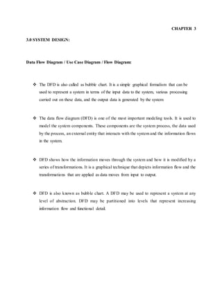 CHAPTER 3
3.0 SYSTEM DESIGN:
Data Flow Diagram / Use Case Diagram / Flow Diagram:
 The DFD is also called as bubble chart. It is a simple graphical formalism that can be
used to represent a system in terms of the input data to the system, various processing
carried out on these data, and the output data is generated by the system
 The data flow diagram (DFD) is one of the most important modeling tools. It is used to
model the system components. These components are the system process, the data used
by the process, an external entity that interacts with the system and the information flows
in the system.
 DFD shows how the information moves through the system and how it is modified by a
series of transformations. It is a graphical technique that depicts information flow and the
transformations that are applied as data moves from input to output.
 DFD is also known as bubble chart. A DFD may be used to represent a system at any
level of abstraction. DFD may be partitioned into levels that represent increasing
information flow and functional detail.
 