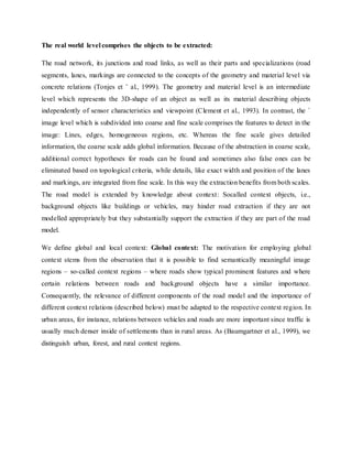The real world level comprises the objects to be extracted:
The road network, its junctions and road links, as well as their parts and specializations (road
segments, lanes, markings are connected to the concepts of the geometry and material level via
concrete relations (Tonjes et ¨ al., 1999). The geometry and material level is an intermediate
level which represents the 3D-shape of an object as well as its material describing objects
independently of sensor characteristics and viewpoint (Clement et al., 1993). In contrast, the ´
image level which is subdivided into coarse and fine scale comprises the features to detect in the
image: Lines, edges, homogeneous regions, etc. Whereas the fine scale gives detailed
information, the coarse scale adds global information. Because of the abstraction in coarse scale,
additional correct hypotheses for roads can be found and sometimes also false ones can be
eliminated based on topological criteria, while details, like exact width and position of the lanes
and markings, are integrated from fine scale. In this way the extraction benefits from both scales.
The road model is extended by knowledge about context: Socalled context objects, i.e.,
background objects like buildings or vehicles, may hinder road extraction if they are not
modelled appropriately but they substantially support the extraction if they are part of the road
model.
We define global and local context: Global context: The motivation for employing global
context stems from the observation that it is possible to find semantically meaningful image
regions – so-called context regions – where roads show typical prominent features and where
certain relations between roads and background objects have a similar importance.
Consequently, the relevance of different components of the road model and the importance of
different context relations (described below) must be adapted to the respective context region. In
urban areas, for instance, relations between vehicles and roads are more important since traffic is
usually much denser inside of settlements than in rural areas. As (Baumgartner et al., 1999), we
distinguish urban, forest, and rural context regions.
 